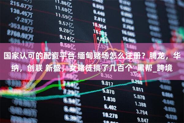 国家认可的配资平台 缅甸赌场怎么注册？腾龙，华纳，创联 新盛，女赌徒搞了几百个_黑帮_跨境