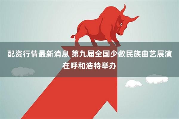 配资行情最新消息 第九届全国少数民族曲艺展演在呼和浩特举办