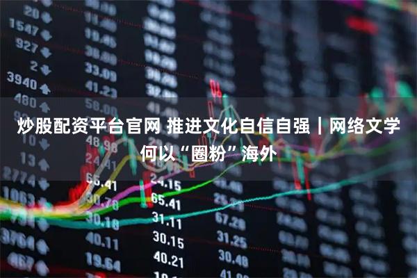 炒股配资平台官网 推进文化自信自强｜网络文学何以“圈粉”海外