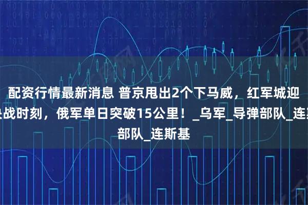 配资行情最新消息 普京甩出2个下马威，红军城迎来决战时刻，俄军单日突破15公里！_乌军_导弹部队_连斯基