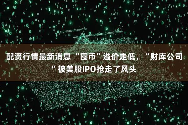 配资行情最新消息 “囤币”溢价走低，“财库公司”被美股IPO抢走了风头