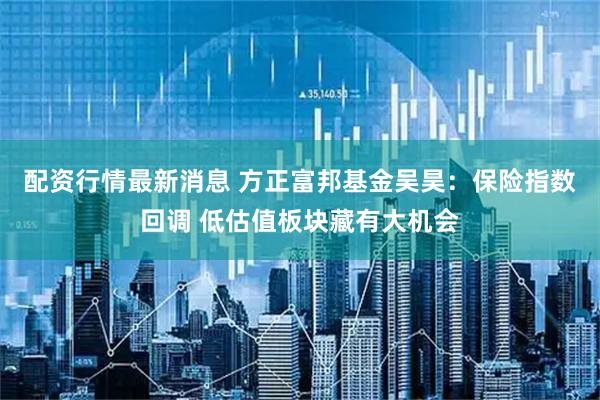 配资行情最新消息 方正富邦基金吴昊：保险指数回调 低估值板块藏有大机会
