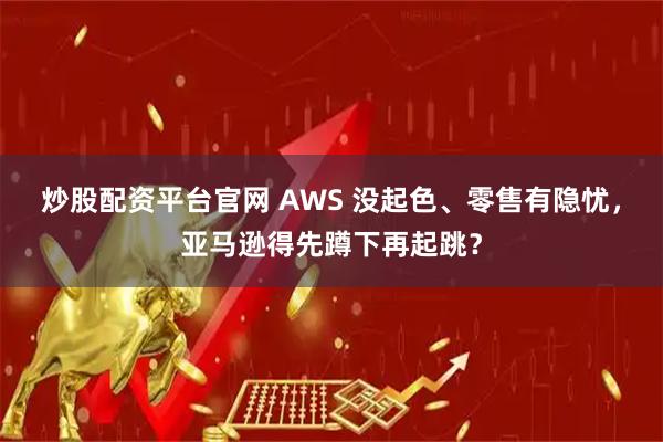 炒股配资平台官网 AWS 没起色、零售有隐忧，亚马逊得先蹲下再起跳？