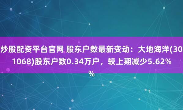 炒股配资平台官网 股东户数最新变动：大地海洋(301068)股东户数0.34万户，较上期减少5.62%