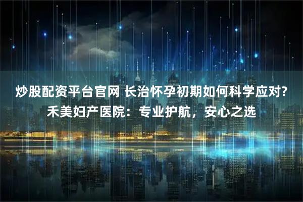 炒股配资平台官网 长治怀孕初期如何科学应对?禾美妇产医院:专业护航,安心之选