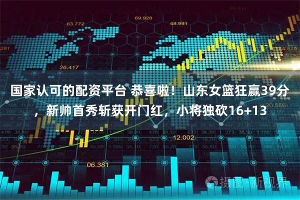 国家认可的配资平台 恭喜啦！山东女篮狂赢39分，新帅首秀斩获开门红，小将独砍16+13