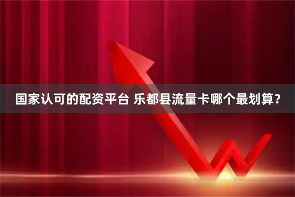 国家认可的配资平台 乐都县流量卡哪个最划算？