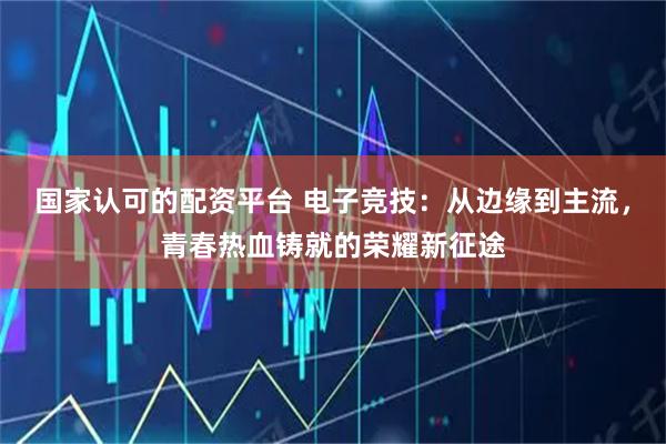 国家认可的配资平台 电子竞技：从边缘到主流，青春热血铸就的荣耀新征途