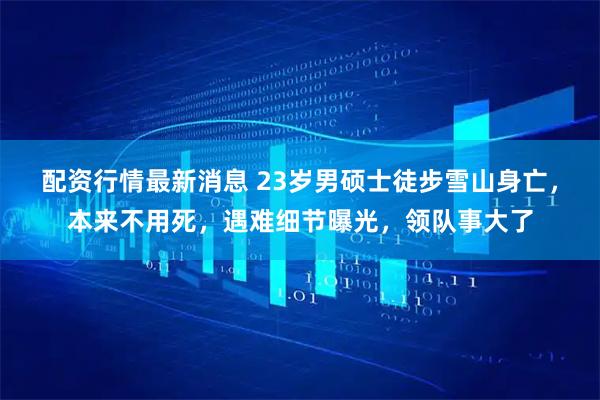 配资行情最新消息 23岁男硕士徒步雪山身亡，本来不用死，遇难细节曝光，领队事大了