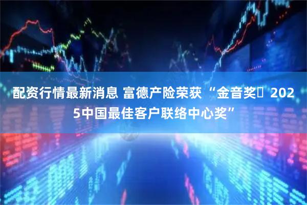 配资行情最新消息 富德产险荣获 “金音奖・2025中国最佳客户联络中心奖”