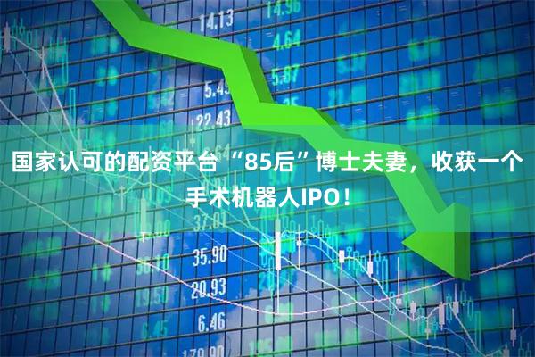 国家认可的配资平台 “85后”博士夫妻，收获一个手术机器人IPO！