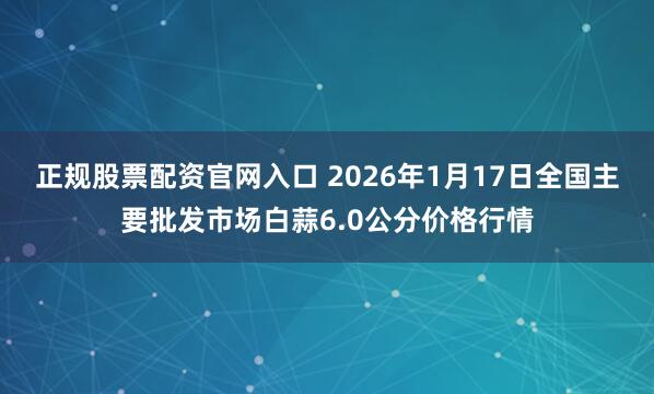 正规股票配资官网入口 2026年1月17日全国主要批发市场白蒜6.0公分价格行情