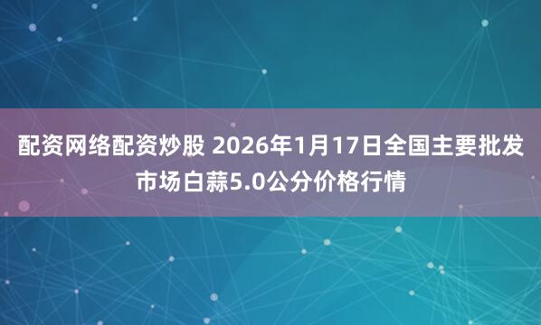 配资网络配资炒股 2026年1月17日全国主要批发市场白蒜5.0公分价格行情