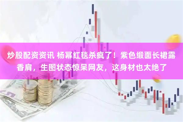 炒股配资资讯 杨幂红毯杀疯了！紫色缎面长裙露香肩，生图状态惊呆网友，这身材也太绝了